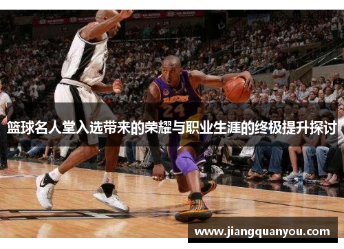 篮球名人堂入选带来的荣耀与职业生涯的终极提升探讨