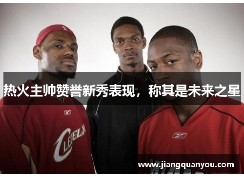 热火主帅赞誉新秀表现，称其是未来之星