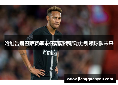 哈维告别巴萨赛季末任期期待新动力引领球队未来